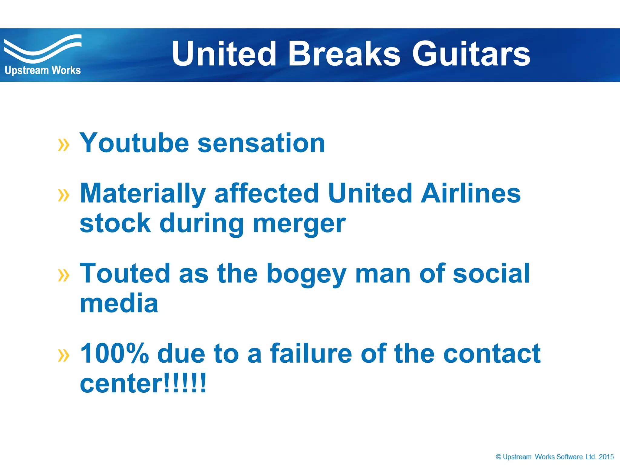 © Upstream Works Software
» Youtube sensation
» Materially affected United Airlines stock
during merger
» Touted as the bogey man of social media
» 100% due to a failure of the contact
center!!!!!
United Breaks Guitars
 