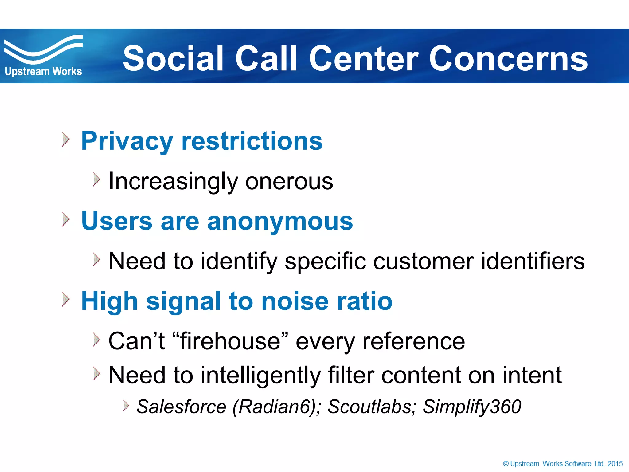 © Upstream Works Software
» Privacy restrictions
» Increasingly onerous
» Users are anonymous
» Need to identify specific customer identifiers
» High signal to noise ratio
» Can’t “firehouse” every reference
» Need to intelligently filter content on intent
» Salesforce (Radian6); Scoutlabs; Simplify360
Social Call Center Concerns
 