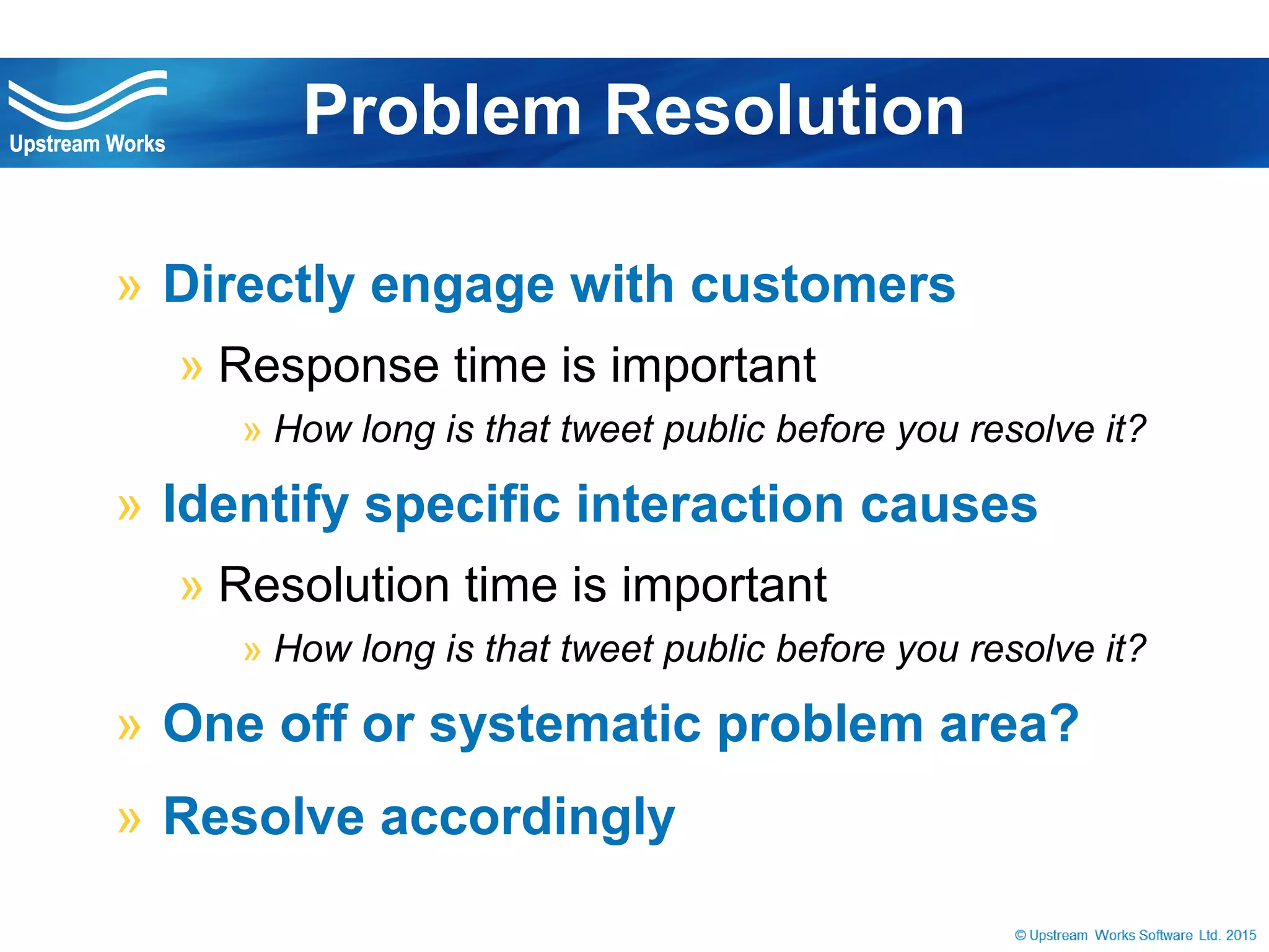 © Upstream Works Software
» Directly engage with customers
» Response time is important
» How long is that tweet public before you resolve it?
» Identify specific interaction causes
» Resolution time is important
» How long is that tweet public before you resolve it?
» One off or systematic problem area?
» Resolve accordingly
Problem Resolution
 