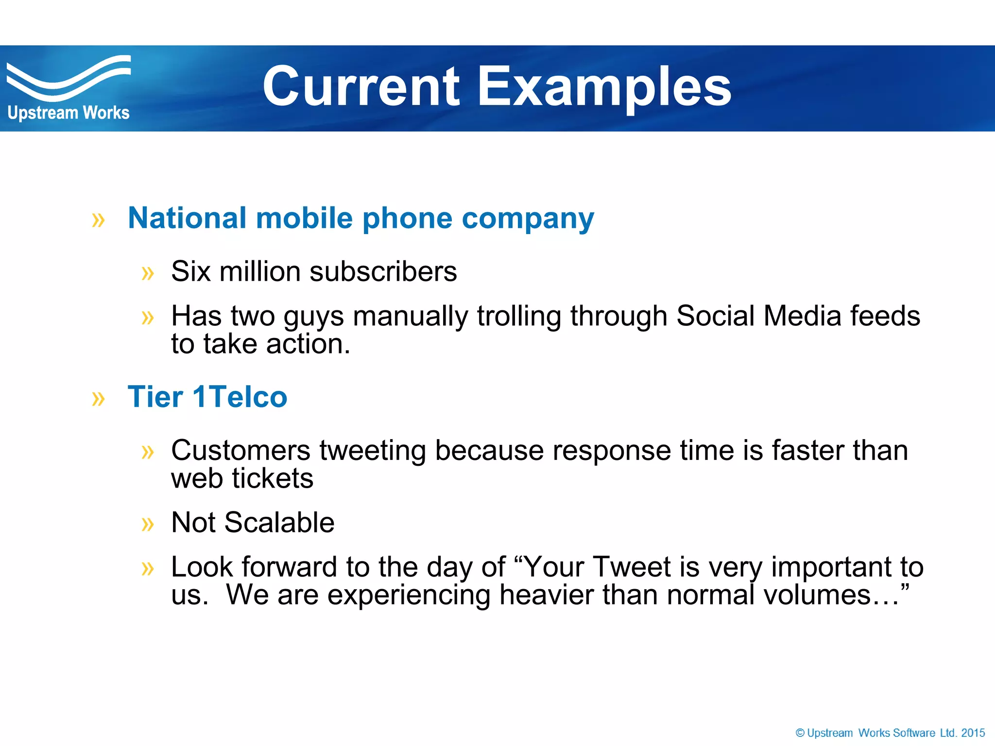© Upstream Works Software
» National mobile phone company
» Six million subscribers
» Has two guys manually trolling through Social Media
feeds to take action.
» Tier 1Telco
» Customers tweeting because response time is faster than
web tickets
» Not Scalable
» Look forward to the day of “Your Tweet is very important to
us. We are experiencing heavier than normal volumes…”
Current Examples
 