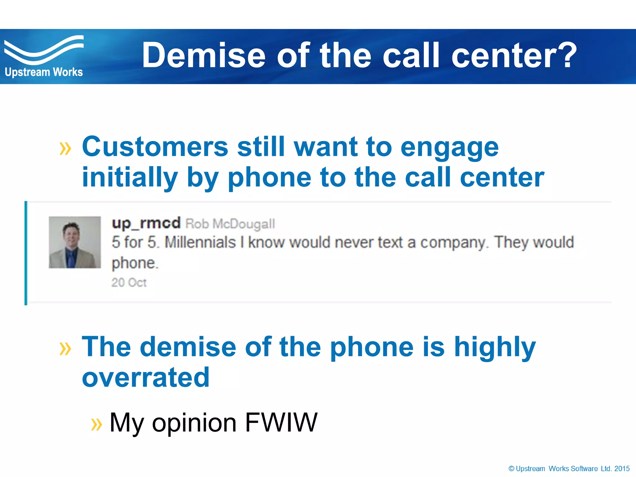 © Upstream Works Software
» Customers still want to engage initially by
phone to the call center
» The demise of the phone is highly overrated
» My opinion FWIW
Demise of the call center?
 