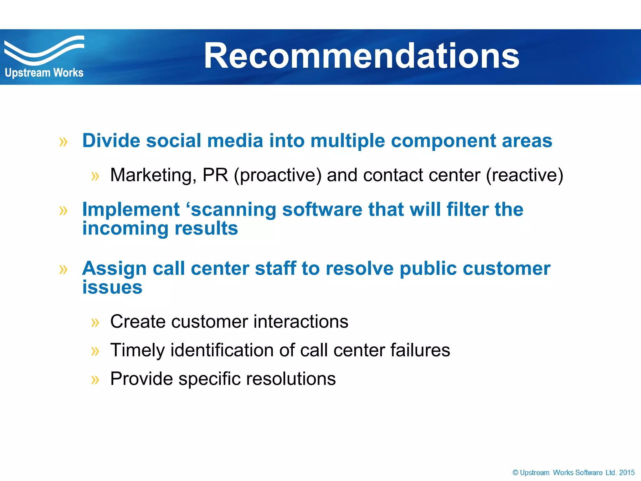 © Upstream Works Software
» Divide social media into multiple component
areas
» Marketing, PR (proactive) and contact center (reactive)
» Implement ‘scanning software that will filter the
incoming results
» Assign call center staff to resolve public
customer issues
» Create customer interactions
» Timely identification of call center failures
» Provide specific resolutions
Recommendations
 