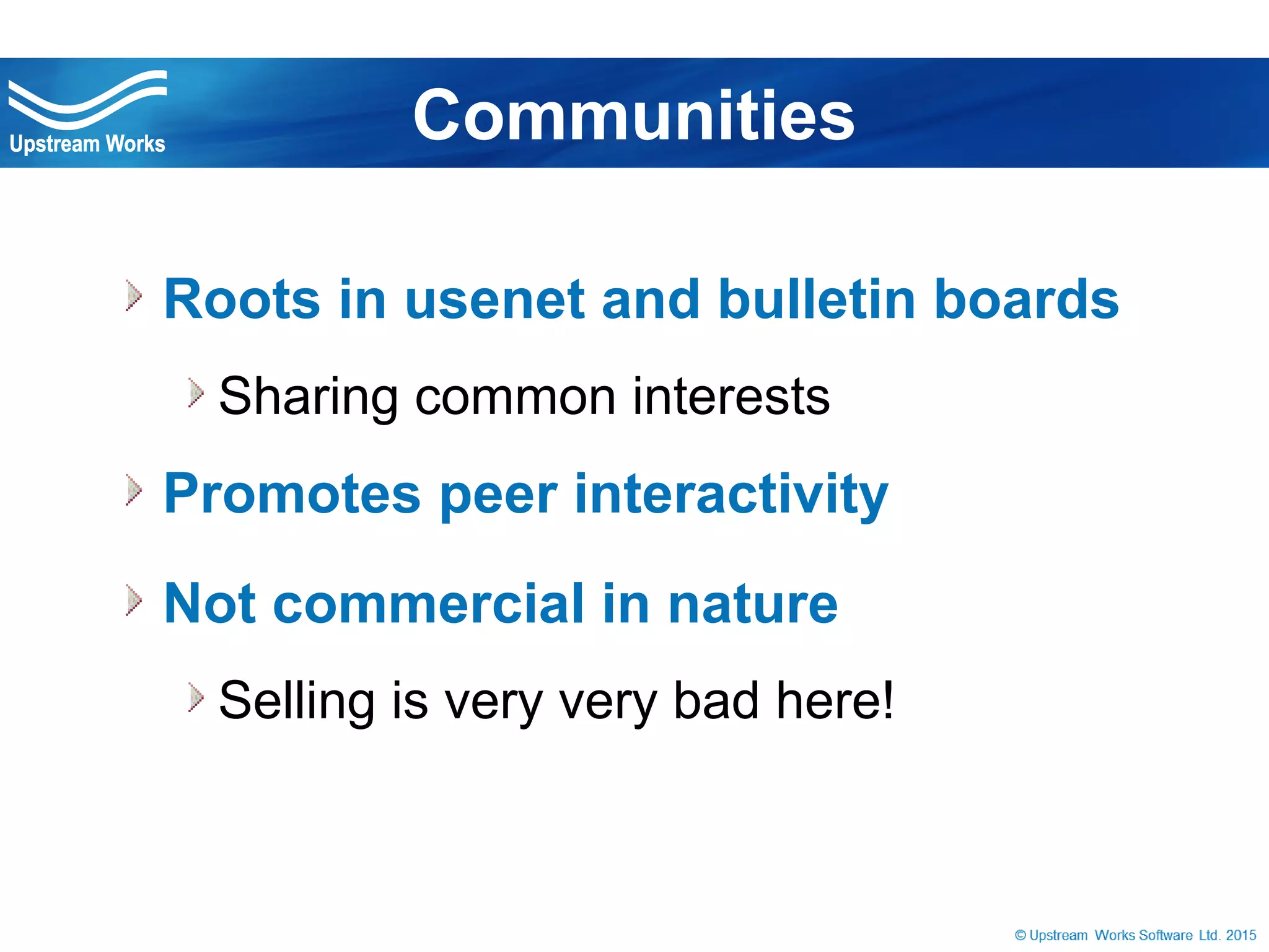 © Upstream Works Software
 Roots in usenet and bulletin boards
Sharing common interests
 Promotes peer interactivity
 Not commercial in nature
Selling is very very bad here!
Communities
 