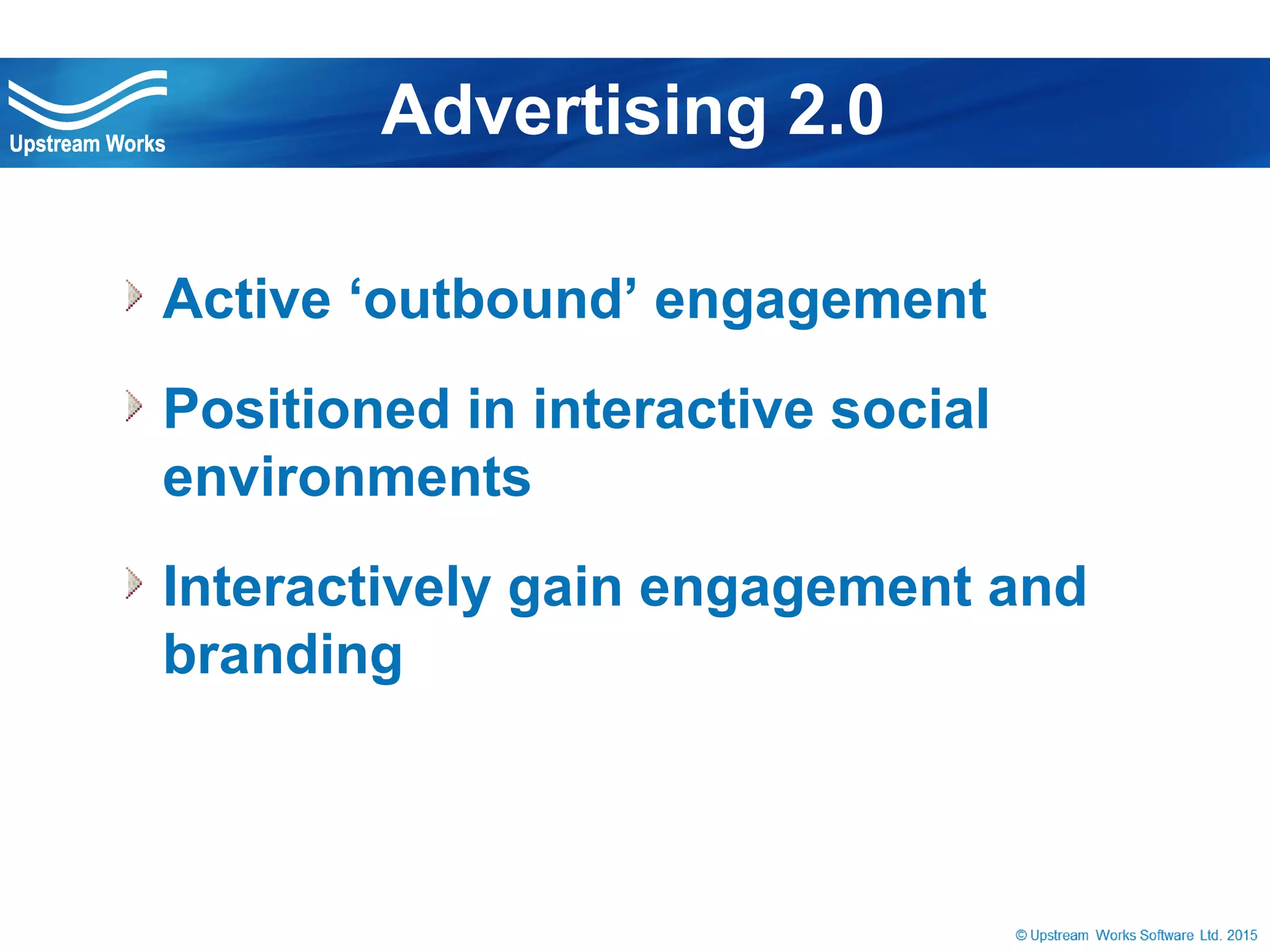 © Upstream Works Software
 Active ‘outbound’ engagement
 Positioned in interactive social
environments
 Interactively gain engagement and branding
Advertising 2.0
 