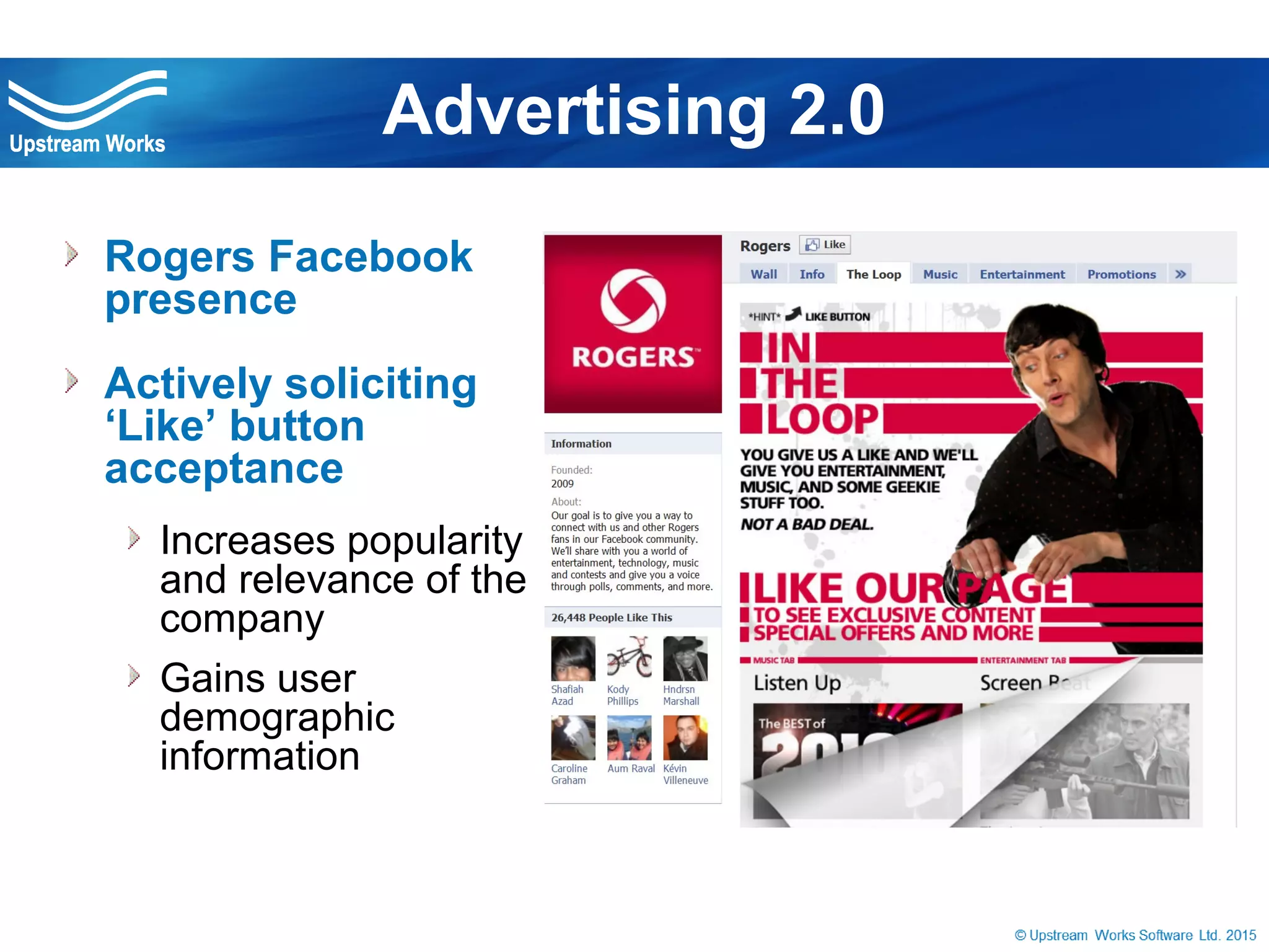 © Upstream Works Software
 Rogers Facebook
presence
 Actively soliciting ‘Like’
button acceptance
Increases popularity and
relevance of the company
Gains user demographic
information
Advertising 2.0
 