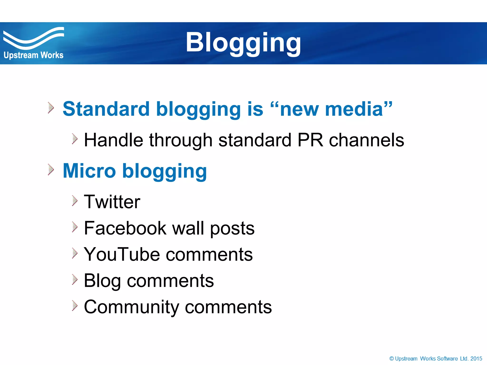 © Upstream Works Software
 Standard blogging is “new media”
Handle through standard PR channels
 Micro blogging
Twitter
Facebook wall posts
YouTube comments
Blog comments
Community comments
Blogging
 