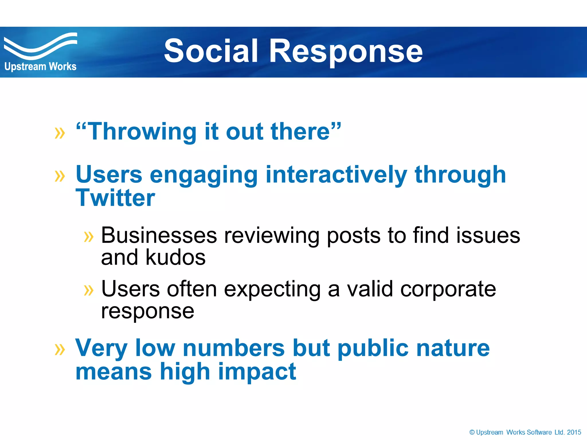 © Upstream Works Software
» “Throwing it out there”
» Users engaging interactively through Twitter
» Businesses reviewing posts to find issues and kudos
» Users often expecting a valid corporate response
» Very low numbers but public nature means
high impact
Social Response
 