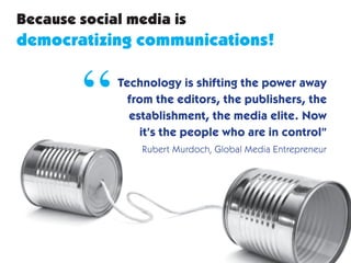 Because social media is
democratizing communications!


        “    Technology is shifting the power away
               from the editors, the publishers, the
               establishment, the media elite. Now
                 it’s the people who are in control”
                 Rubert Murdoch, Global Media Entrepreneur
 