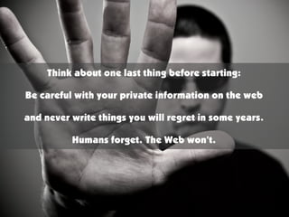 Think about one last thing before starting:

Be careful with your private information on the web

and never write things you will regret in some years.

          Humans forget. The Web won’t.
 