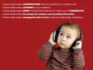 •	Social media means COMMUNICATING with your audience in a modern way
  Social
•	Social media means LISTENING to your audience
  Social
•	Social media means USING Channels like Facebook or Twitter e.g. to COMMUNICATE
  Social
•	Social media means increasing your audience and spreading information
  Social
•	Social media means changing the point of view (customer relationship, marketing,...)
  Social
 