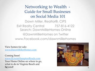 Networking to Wealth -
                 Guide for Small Busineses
                   on Social Media 101
               Dawn Miller, Realtor®, CIPS
         Exit Realty Central      757-816-4122
           Search: DawnMillerHomes Online
              @DawnMillerHomes on Twitter
        www.Facebook.com/dawnmillerhomes

View homes for sale:
www.DawnMillerHomes.com

Coming Soon!
www.ILiveinHamptonRoads.com
Your Home Online on where to go,
what to do in Virginia Beach and
Beyond!
 