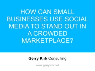 HOW CAN SMALL BUSINESSES USE SOCIAL MEDIA TO STAND OUT IN A CROWDED MARKETPLACE? Gerry Kirk   Consulting www.gerrykirk.net 