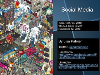 Social Media
By Lisa Palmer
Twitter- @palmerlisac
Facebook-
http://www.facebook.com/#!/
LisaWilliamsPalmer
LinkedIn-
http://www.linkedin.com/pub/l
isa-palmer/2/193/822
Tulsa TechFest 2010
“It’s ALL Geek to Me!”
November 12, 2010
 