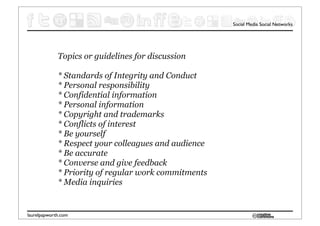 Social Media Social Networks




             Topics or guidelines for discussion

             * Standards of Integrity and Conduct
             * Personal responsibility
             * Confidential information
             * Personal information
             * Copyright and trademarks
             * Conflicts of interest
             * Be yourself
             * Respect your colleagues and audience
             * Be accurate
             * Converse and give feedback
             * Priority of regular work commitments
             * Media inquiries


laurelpapworth.com
 