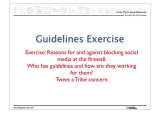 Social Media Social Networks
                                                       10 mins




                     Guidelines Exercise
          Exercise: Reasons for and against blocking social
                        media at the ﬁrewall.
           Who has guidelines and how are they working
                             for them?
                       Tweet a Tribe concern



laurelpapworth.com
 