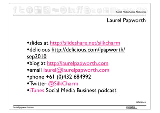 Social Media Social Networks


                                             Laurel Papworth


           •slides at http://slideshare.net/silkcharm
           •delicious http://delicious.com/lpapworth/
           sep2010
           •blog at http://laurelpapworth.com
           •email laurel@laurelpapworth.com
           •phone +61 (0)432 684992
           •Twitter @SilkCharm
           •iTunes Social Media Business podcast
                                                                   reference

laurelpapworth.com
 