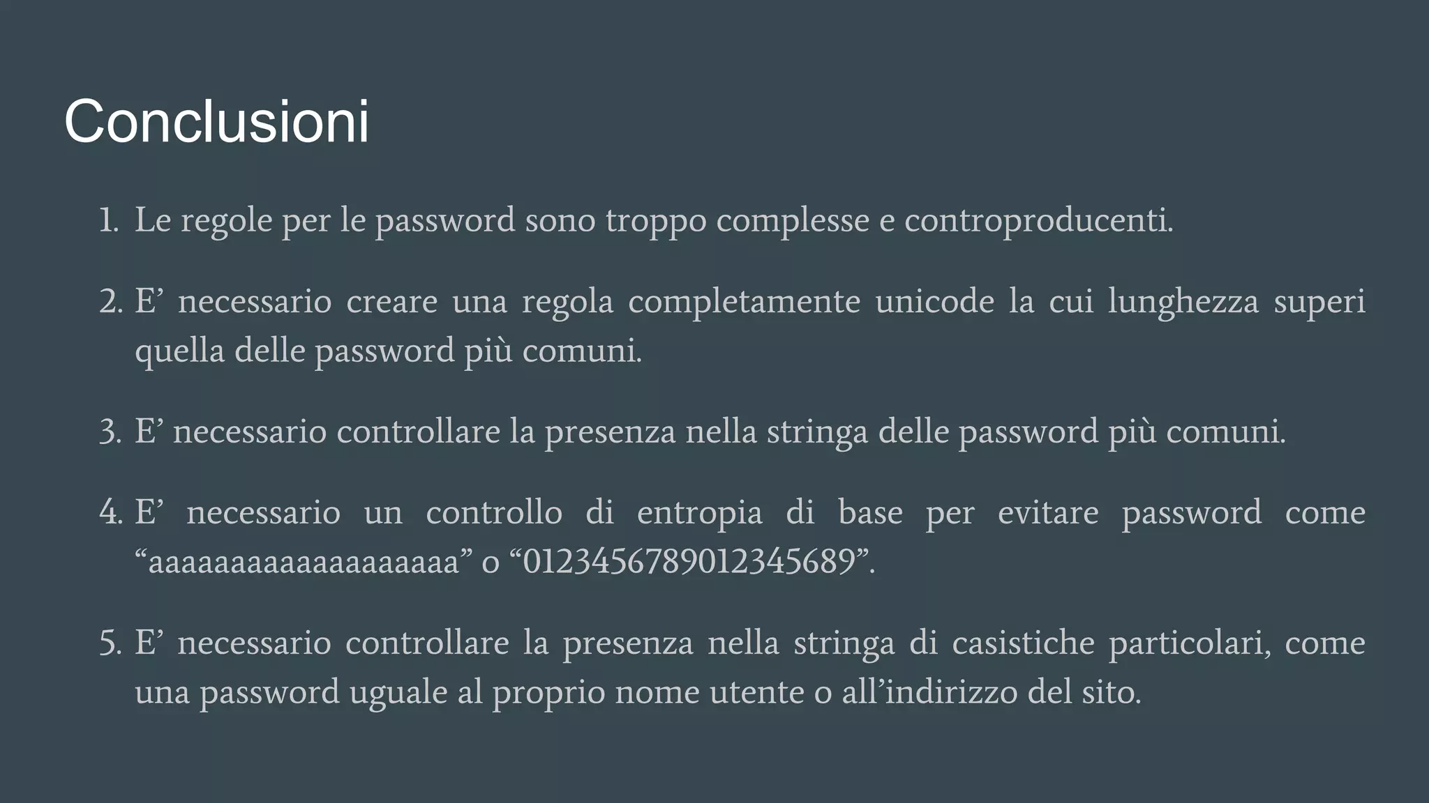 Conclusioni
1. Le regole per le password sono troppo complesse e controproducenti.
2. E’ necessario creare una regola completamente unicode la cui lunghezza superi
quella delle password più comuni.
3. E’ necessario controllare la presenza nella stringa delle password più comuni.
4. E’ necessario un controllo di entropia di base per evitare password come
“aaaaaaaaaaaaaaaaaaa” o “0123456789012345689”.
5. E’ necessario controllare la presenza nella stringa di casistiche particolari, come
una password uguale al proprio nome utente o all’indirizzo del sito.
 