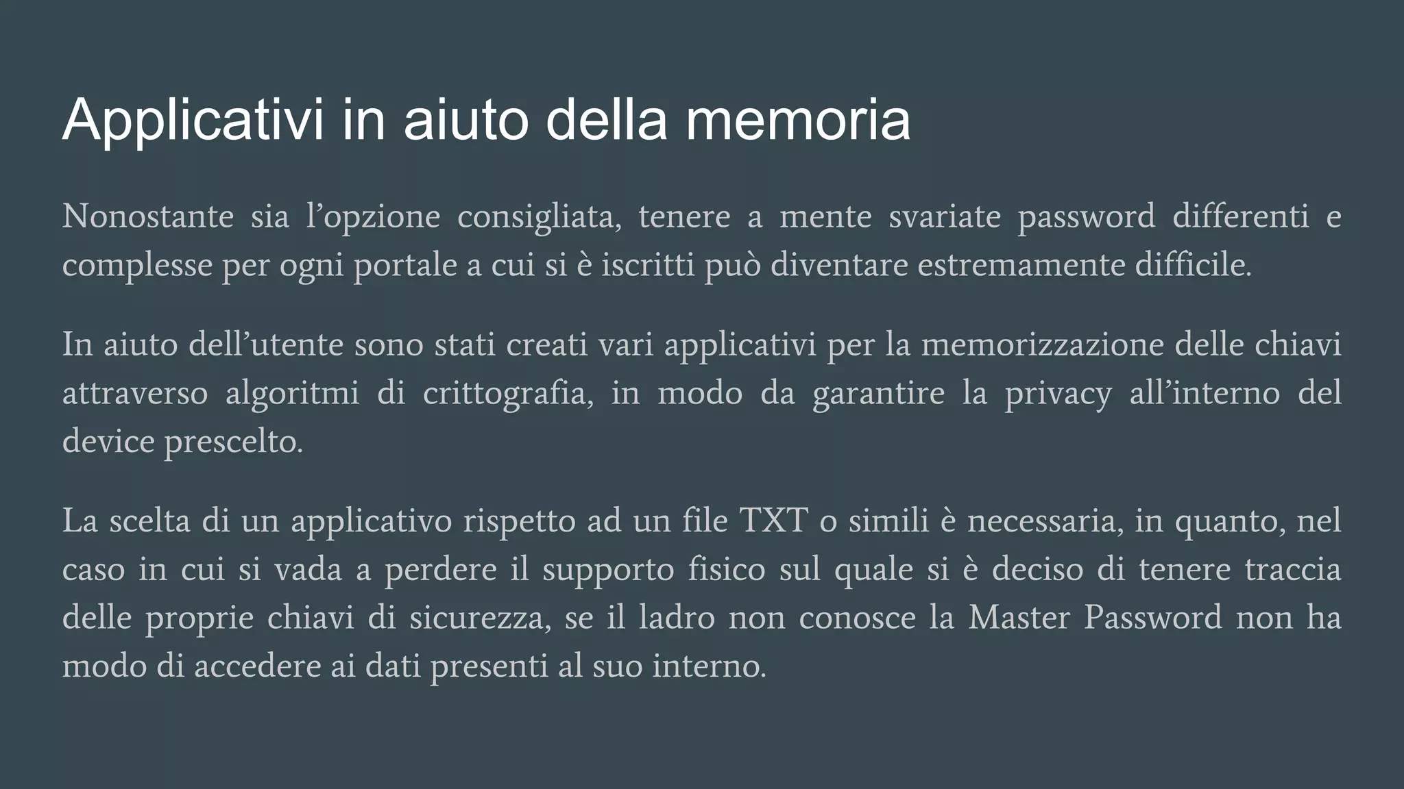 Applicativi in aiuto della memoria
Nonostante sia l’opzione consigliata, tenere a mente svariate password differenti e
complesse per ogni portale a cui si è iscritti può diventare estremamente difficile.
In aiuto dell’utente sono stati creati vari applicativi per la memorizzazione delle chiavi
attraverso algoritmi di crittografia, in modo da garantire la privacy all’interno del
device prescelto.
La scelta di un applicativo rispetto ad un file TXT o simili è necessaria, in quanto, nel
caso in cui si vada a perdere il supporto fisico sul quale si è deciso di tenere traccia
delle proprie chiavi di sicurezza, se il ladro non conosce la Master Password non ha
modo di accedere ai dati presenti al suo interno.
 