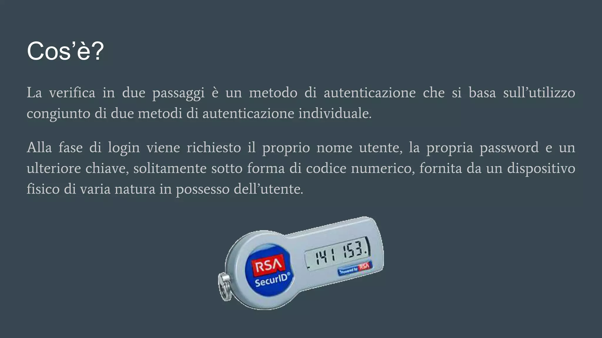 Cos’è?
La verifica in due passaggi è un metodo di autenticazione che si basa sull’utilizzo
congiunto di due metodi di autenticazione individuale.
Alla fase di login viene richiesto il proprio nome utente, la propria password e un
ulteriore chiave, solitamente sotto forma di codice numerico, fornita da un dispositivo
fisico di varia natura in possesso dell’utente.
 