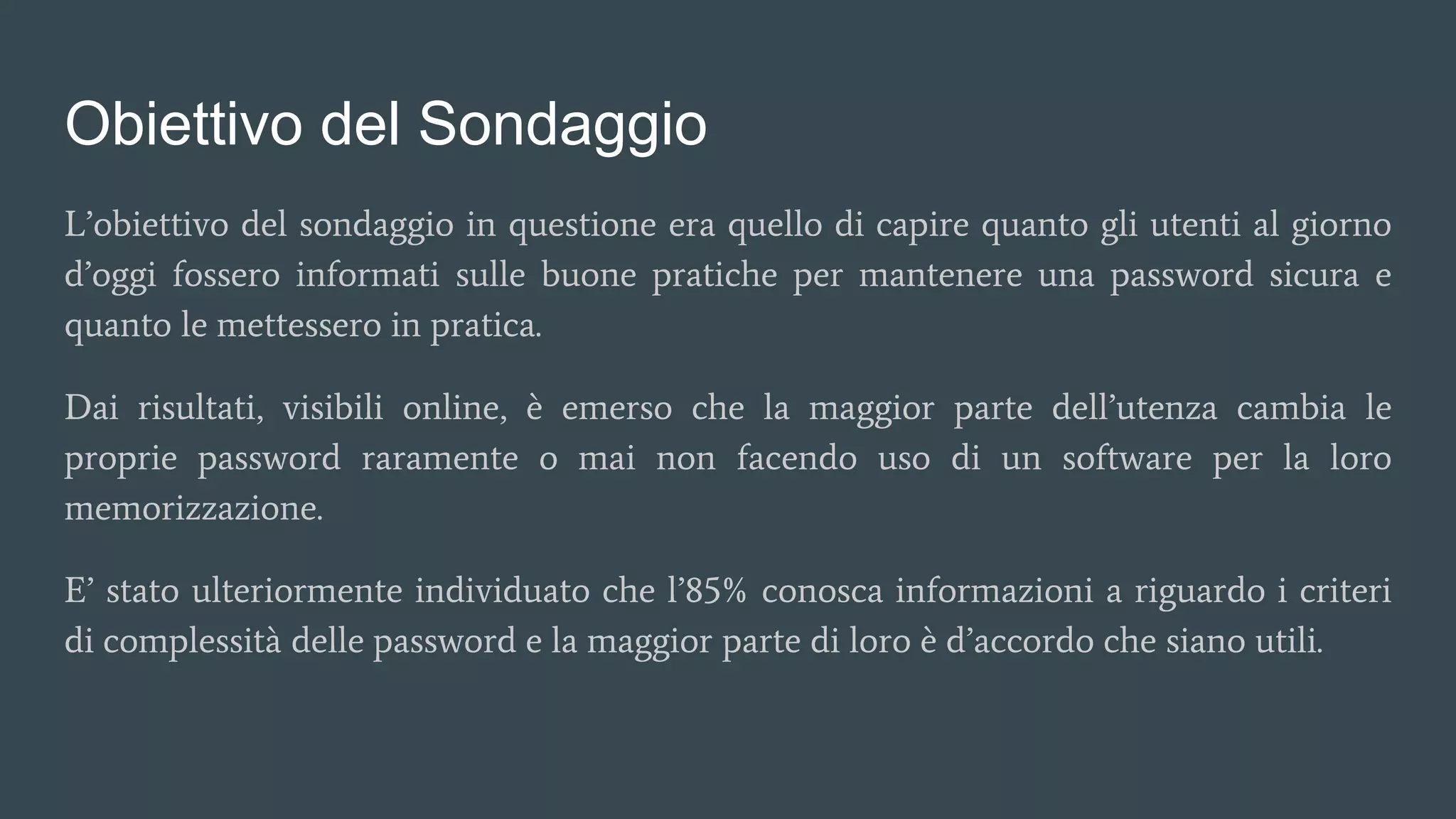 Obiettivo del Sondaggio
L’obiettivo del sondaggio in questione era quello di capire quanto gli utenti al giorno
d’oggi fossero informati sulle buone pratiche per mantenere una password sicura e
quanto le mettessero in pratica.
Dai risultati, visibili online, è emerso che la maggior parte dell’utenza cambia le
proprie password raramente o mai non facendo uso di un software per la loro
memorizzazione.
E’ stato ulteriormente individuato che l’85% conosca informazioni a riguardo i criteri
di complessità delle password e la maggior parte di loro è d’accordo che siano utili.
 