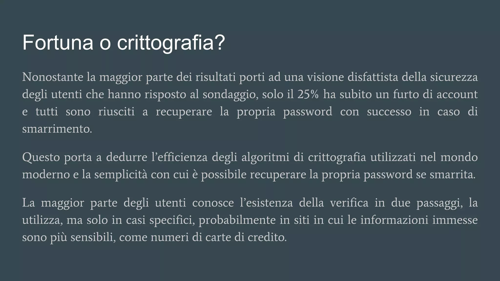 Fortuna o crittografia?
Nonostante la maggior parte dei risultati porti ad una visione disfattista della sicurezza
degli utenti che hanno risposto al sondaggio, solo il 25% ha subito un furto di account
e tutti sono riusciti a recuperare la propria password con successo in caso di
smarrimento.
Questo porta a dedurre l’efficienza degli algoritmi di crittografia utilizzati nel mondo
moderno e la semplicità con cui è possibile recuperare la propria password se smarrita.
La maggior parte degli utenti conosce l’esistenza della verifica in due passaggi, la
utilizza, ma solo in casi specifici, probabilmente in siti in cui le informazioni immesse
sono più sensibili, come numeri di carte di credito.
 