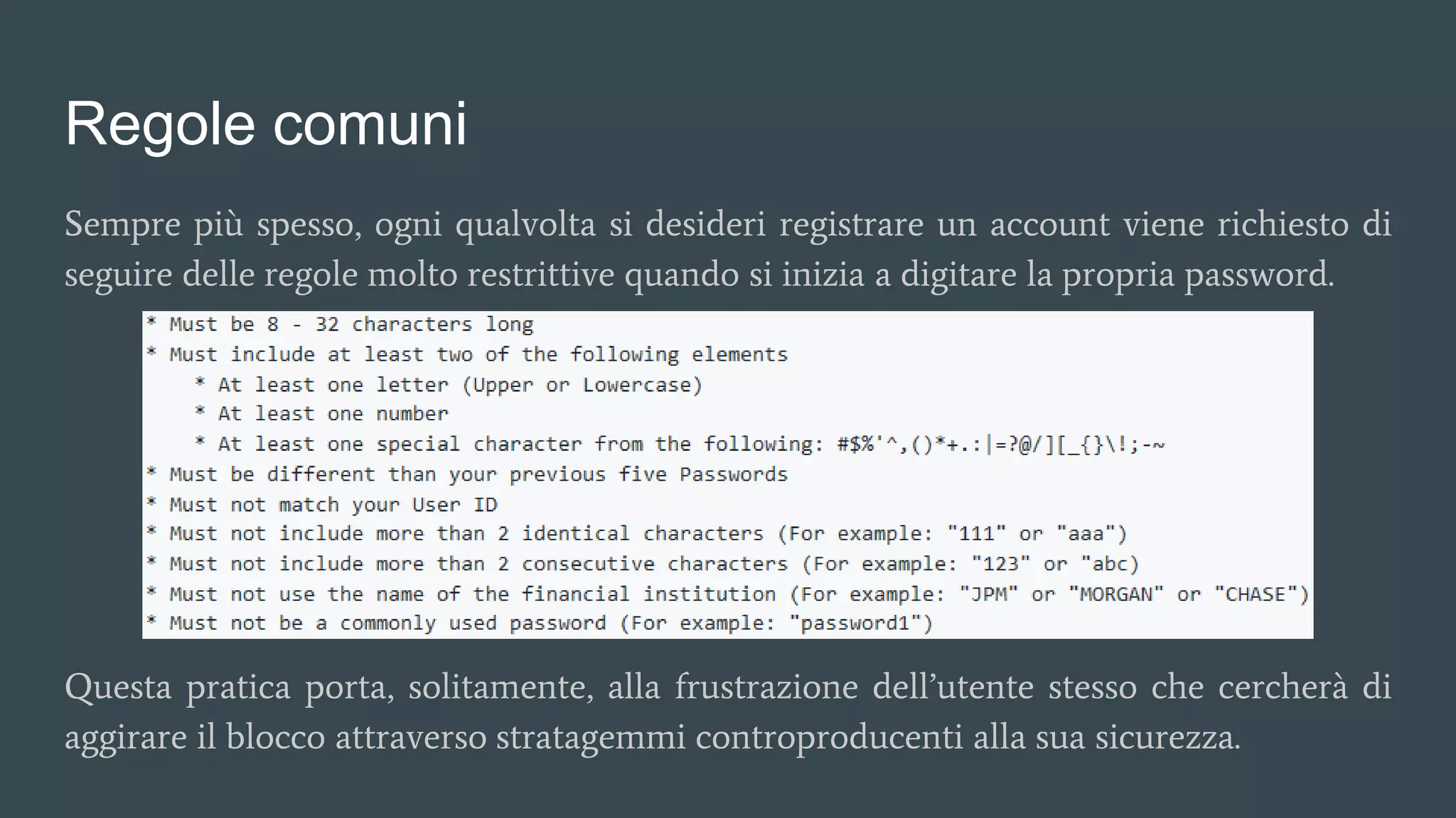 Regole comuni
Sempre più spesso, ogni qualvolta si desideri registrare un account viene richiesto di
seguire delle regole molto restrittive quando si inizia a digitare la propria password.
Questa pratica porta, solitamente, alla frustrazione dell’utente stesso che cercherà di
aggirare il blocco attraverso stratagemmi controproducenti alla sua sicurezza.
 