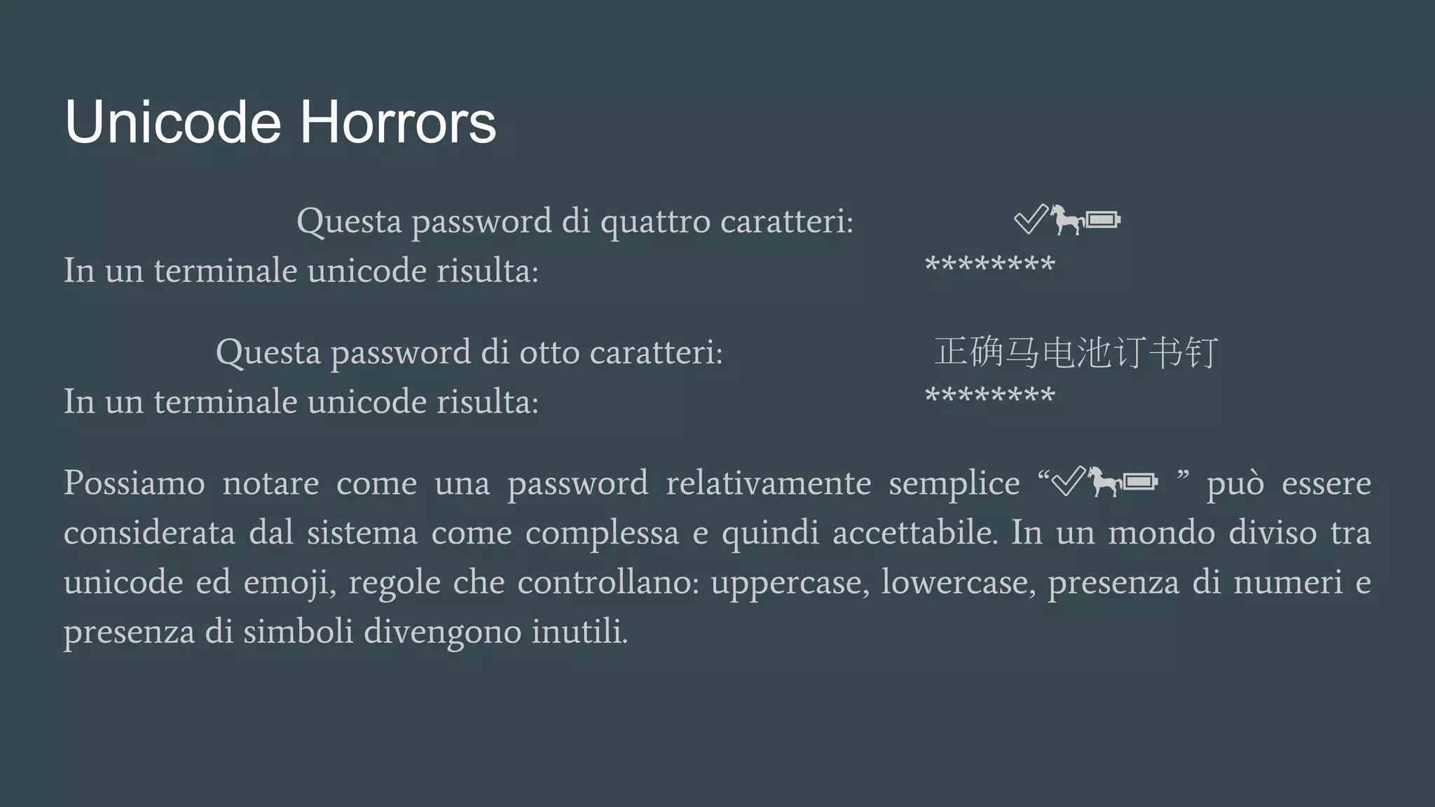 Unicode Horrors
Questa password di quattro caratteri: ✅🐎🔋
In un terminale unicode risulta: ********
Questa password di otto caratteri: 正确马电池订书钉
In un terminale unicode risulta: ********
Possiamo notare come una password relativamente semplice “✅🐎🔋 ” può essere
considerata dal sistema come complessa e quindi accettabile. In un mondo diviso tra
unicode ed emoji, regole che controllano: uppercase, lowercase, presenza di numeri e
presenza di simboli divengono inutili.
 