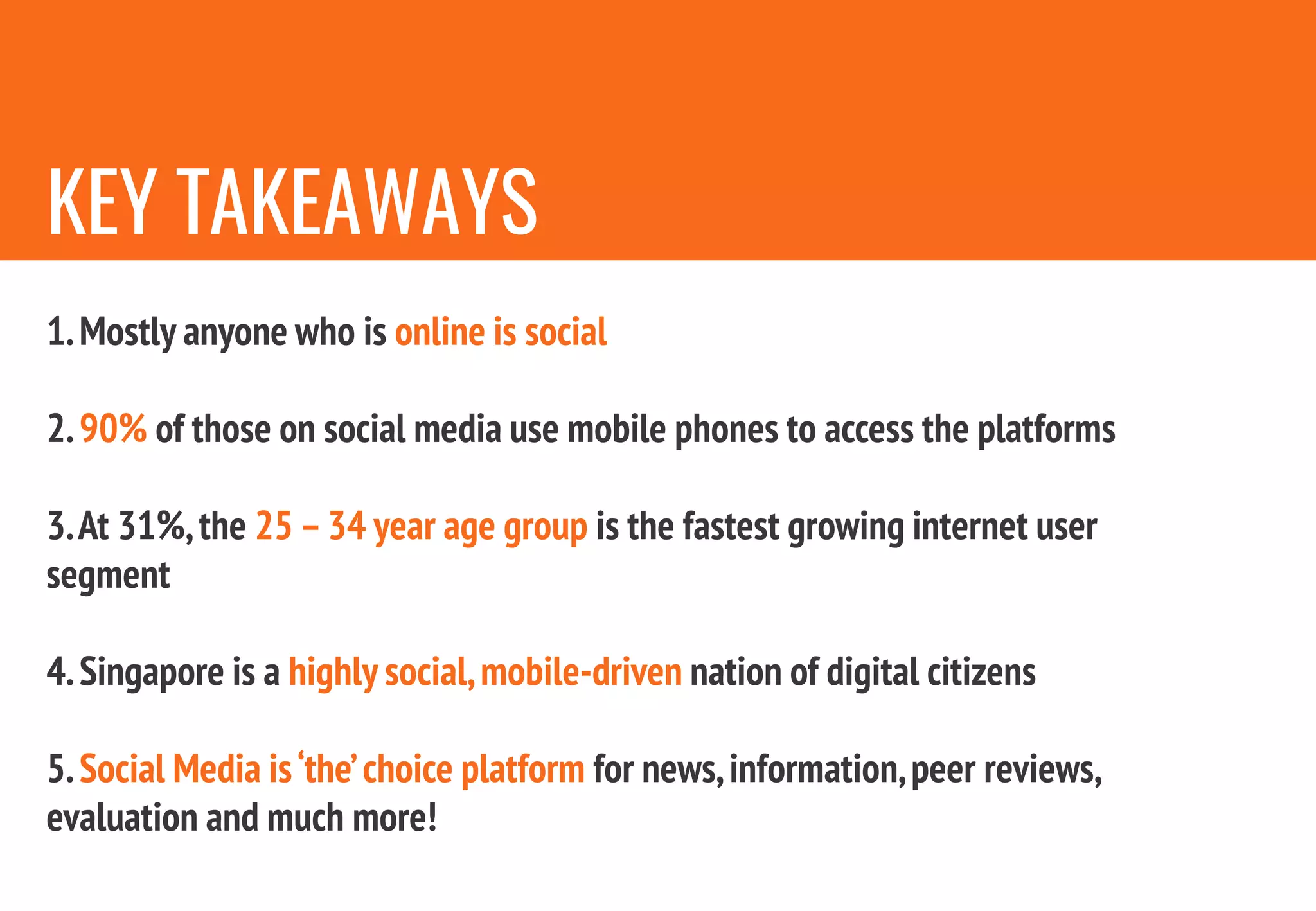 KEY TAKEAWAYS
1.Mostly anyone who is online is social
2.90% of those on social media use mobile phones to access the platforms
3.At 31%,the 25 –34 year age group is the fastest growing internet user
segment
4.Singapore is a highly social,mobile-driven nation of digital citizens
5.Social Media is‘the’choice platform for news,information,peer reviews,
evaluation and much more!
 