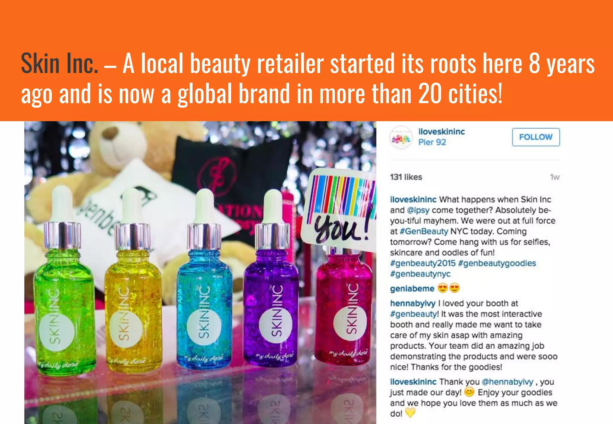 Skin Inc. – A local beauty retailer started its roots here 8 years
ago and is now a global brand in more than 20 cities!
 
