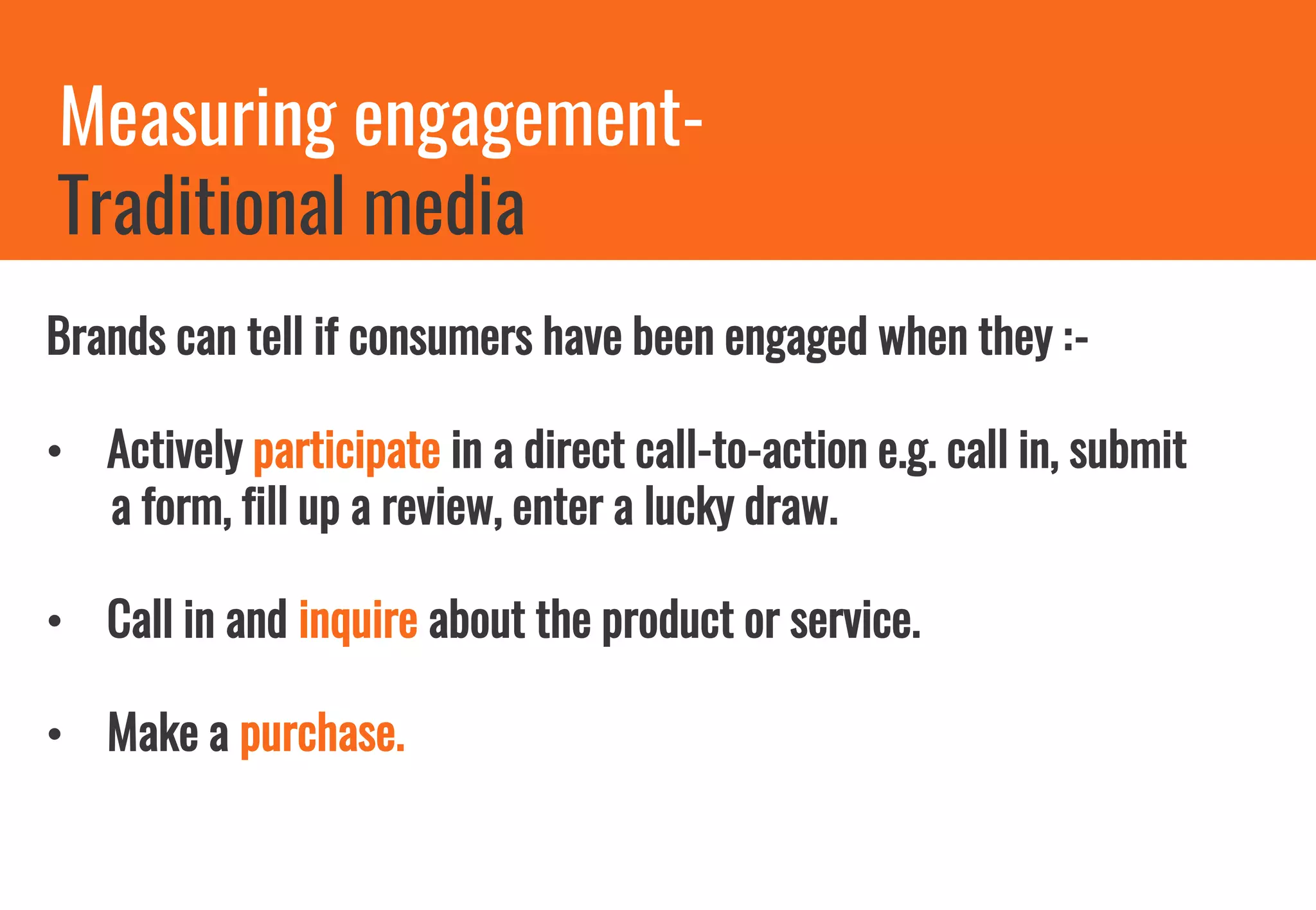 Measuring engagement-
Traditional media
Brands can tell if consumers have been engaged when they :-
• Actively participate in a direct call-to-action e.g. call in, submit
a form, fill up a review, enter a lucky draw.
• Call in and inquire about the product or service.
• Make a purchase.
 