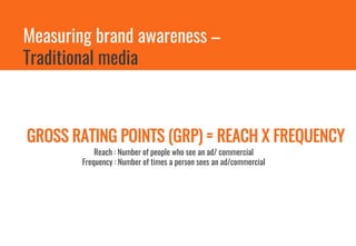 Measuring brand awareness –
Traditional media
GROSS RATING POINTS (GRP) = REACH X FREQUENCY
Reach : Number of people who see an ad/ commercial
Frequency : Number of times a person sees an ad/commercial
 