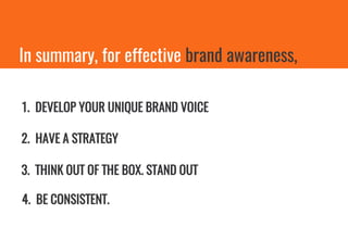In summary, for effective brand awareness,
1. DEVELOP YOUR UNIQUE BRAND VOICE
2. HAVE A STRATEGY
3. THINK OUT OF THE BOX. STAND OUT
4. BE CONSISTENT.
 