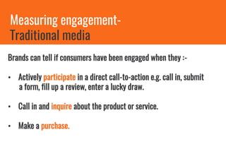 Measuring engagement-
Traditional media
Brands can tell if consumers have been engaged when they :-
• Actively participate in a direct call-to-action e.g. call in, submit
a form, fill up a review, enter a lucky draw.
• Call in and inquire about the product or service.
• Make a purchase.
 