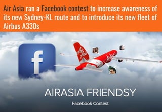 Air Asia ran a Facebook contest to increase awareness of
its new Sydney-KL route and to introduce its new fleet of
Airbus A330s
 