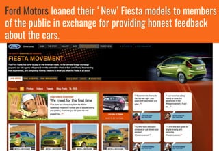 Ford Motors loaned their ‘New’ Fiesta models to members
of the public in exchange for providing honest feedback
about the cars.
 