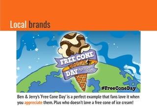 Local brands
Ben & Jerry’s‘Free Cone Day’is a perfect example that fans love it when
you appreciate them.Plus who doesn’t love a free cone of ice cream!
 