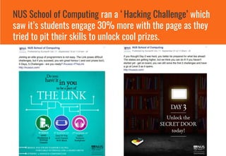 NUS School of Computing ran a ‘Hacking Challenge’ which
saw it’s students engage 30% more with the page as they
tried to pit their skills to unlock cool prizes.
 