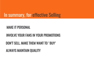 In summary, for effective Selling
MAKE IT PERSONAL
INVOLVE YOUR FANS IN YOUR PROMOTIONS
DON’T SELL. MAKE THEM WANT TO ‘BUY’
ALWAYS MAINTAIN QUALITY
 