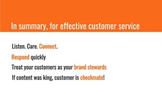In summary, for effective customer service
Listen. Care. Connect.
Respond quickly
Treat your customers as your brand stewards
If content was king, customer is checkmate!
 