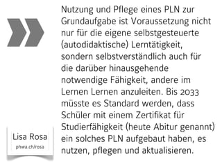 »
Lisa Rosa
phwa.ch/rosa

Nutzung und Pflege eines PLN zur
Grundaufgabe ist Voraussetzung nicht
nur für die eigene selbstgesteuerte
(autodidaktische) Lerntätigkeit,
sondern selbstverständlich auch für
die darüber hinausgehende
notwendige Fähigkeit, andere im
Lernen Lernen anzuleiten. Bis 2033
müsste es Standard werden, dass
Schüler mit einem Zertifikat für
Studierfähigkeit (heute Abitur genannt)
ein solches PLN aufgebaut haben, es
nutzen, pflegen und aktualisieren.

 