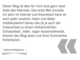 Dieser Blog ist also für mich eine ganz neue
Seite des Internets: Das erste Mal schreibe
ich aktiv im Internet und theoretisch kann es
auch jeder ansehen, lesen und dabei
mitdiskutieren! Genau das ist ja auch der
Unterschied zu einem herkömmlichen
Schulaufsatz: Jeder, sogar Aussenstehende,
können den Blog lesen und ihren Kommentar
hinterlassen.
phwa.ch/blogssus

«

 