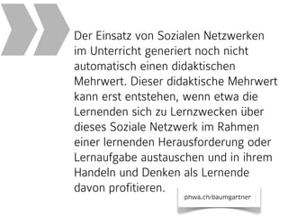 »

Der Einsatz von Sozialen Netzwerken
im Unterricht generiert noch nicht
automatisch einen didaktischen
Mehrwert. Dieser didaktische Mehrwert
kann erst entstehen, wenn etwa die
Lernenden sich zu Lernzwecken über
dieses Soziale Netzwerk im Rahmen
einer lernenden Herausforderung oder
Lernaufgabe austauschen und in ihrem
Handeln und Denken als Lernende
davon profitieren.
phwa.ch/baumgartner

 