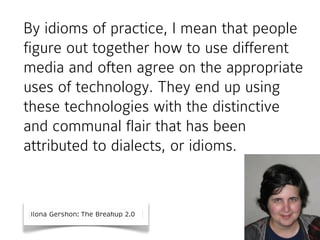 By idioms of practice, I mean that people
figure out together how to use different
media and often agree on the appropriate
uses of technology. They end up using
these technologies with the distinctive
and communal flair that has been
attributed to dialects, or idioms.

Ilona Gershon: The Breakup 2.0

 
