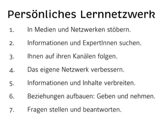 Persönliches Lernnetzwerk
1.

In Medien und Netzwerken stöbern.

2.

Informationen und ExpertInnen suchen.

3.

Ihnen auf ihren Kanälen folgen.

4.

Das eigene Netzwerk verbessern.

5.

Informationen und Inhalte verbreiten.

6.

Beziehungen aufbauen: Geben und nehmen.

7.

Fragen stellen und beantworten.

 