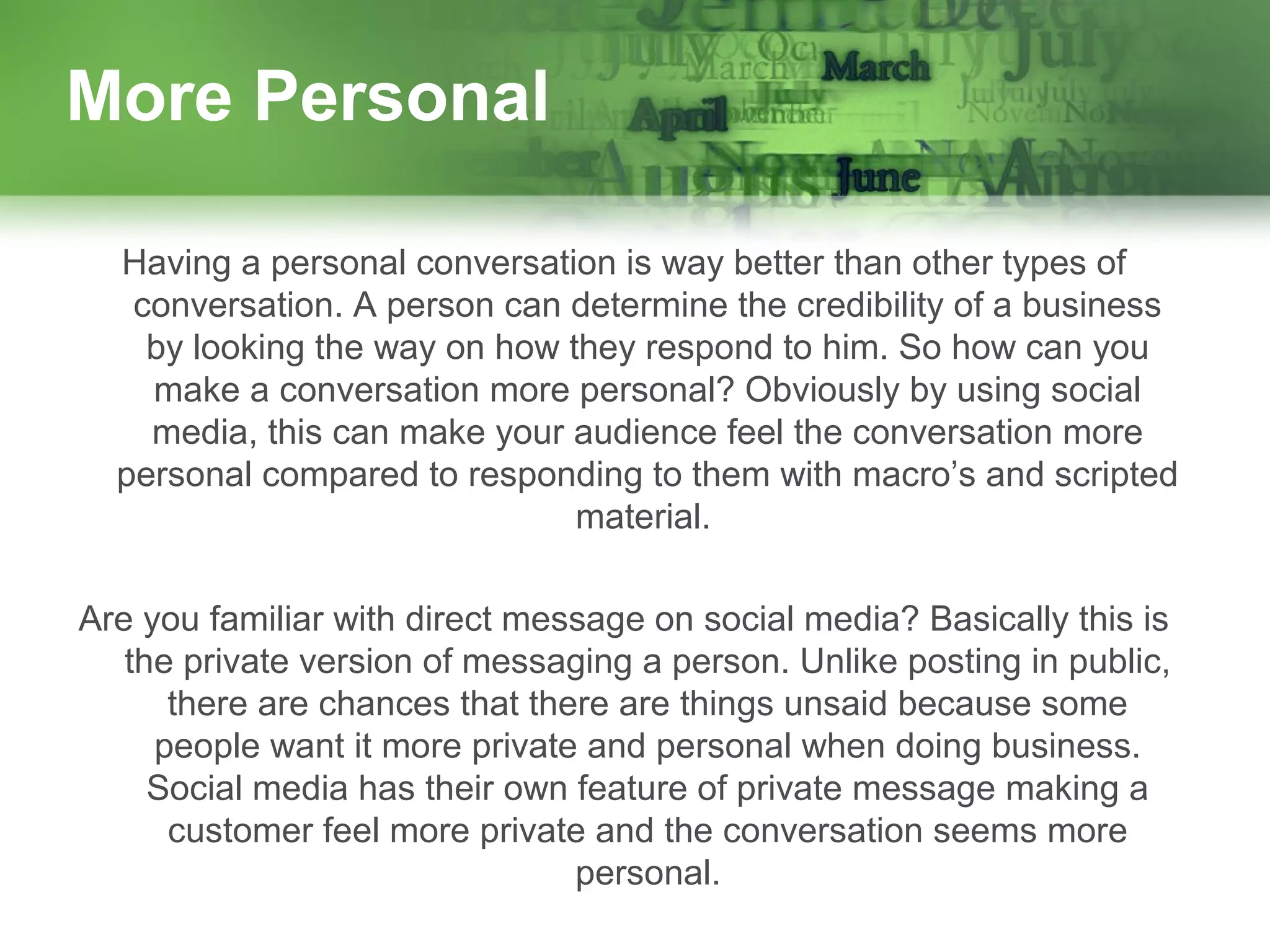 More Personal
Having a personal conversation is way better than other types of
conversation. A person can determine the credibility of a business
by looking the way on how they respond to him. So how can you
make a conversation more personal? Obviously by using social
media, this can make your audience feel the conversation more
personal compared to responding to them with macro’s and scripted
material.
Are you familiar with direct message on social media? Basically this is
the private version of messaging a person. Unlike posting in public,
there are chances that there are things unsaid because some
people want it more private and personal when doing business.
Social media has their own feature of private message making a
customer feel more private and the conversation seems more
personal.

 