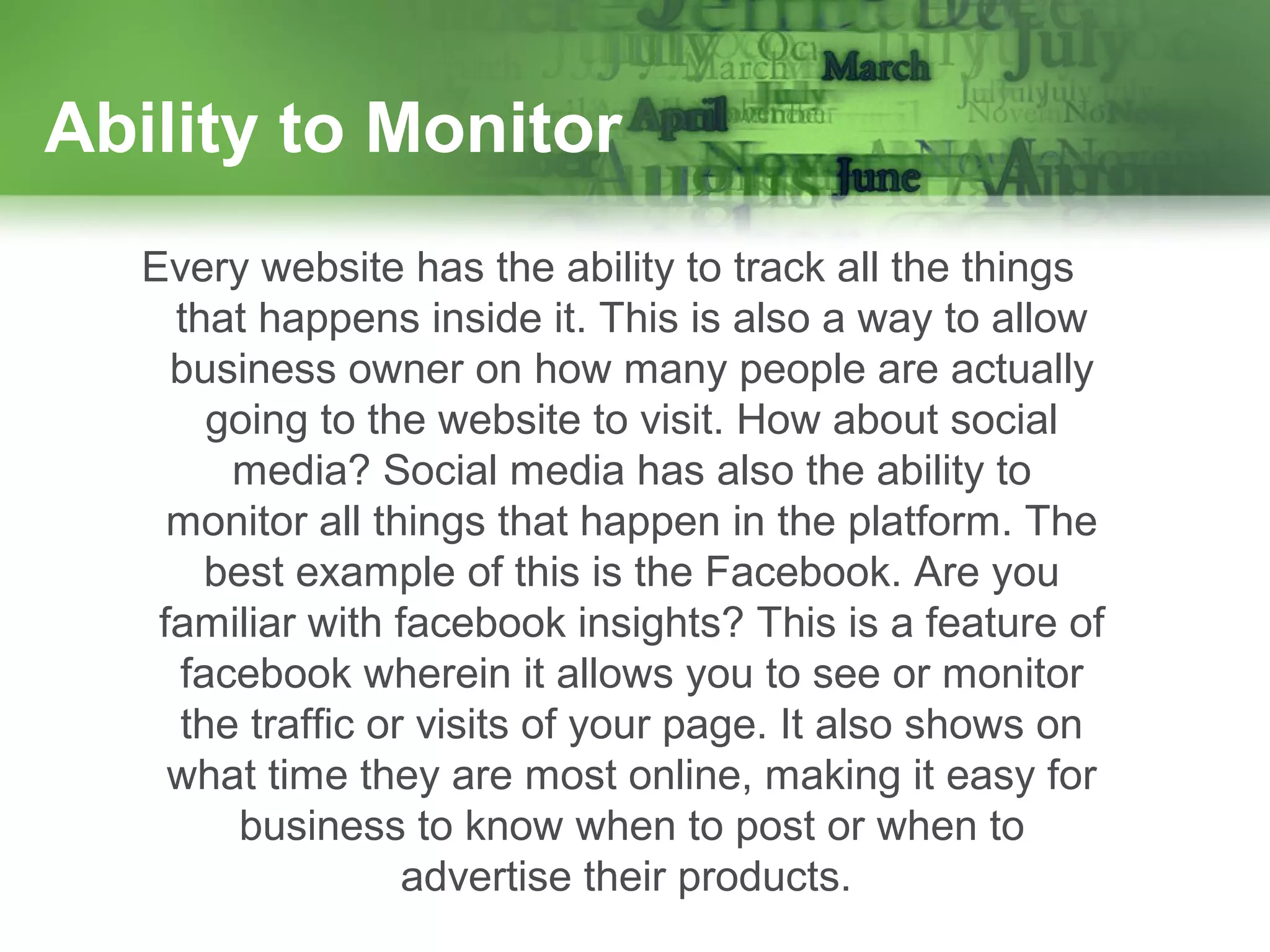 Ability to Monitor
Every website has the ability to track all the things
that happens inside it. This is also a way to allow
business owner on how many people are actually
going to the website to visit. How about social
media? Social media has also the ability to
monitor all things that happen in the platform. The
best example of this is the Facebook. Are you
familiar with facebook insights? This is a feature of
facebook wherein it allows you to see or monitor
the traffic or visits of your page. It also shows on
what time they are most online, making it easy for
business to know when to post or when to
advertise their products.

 