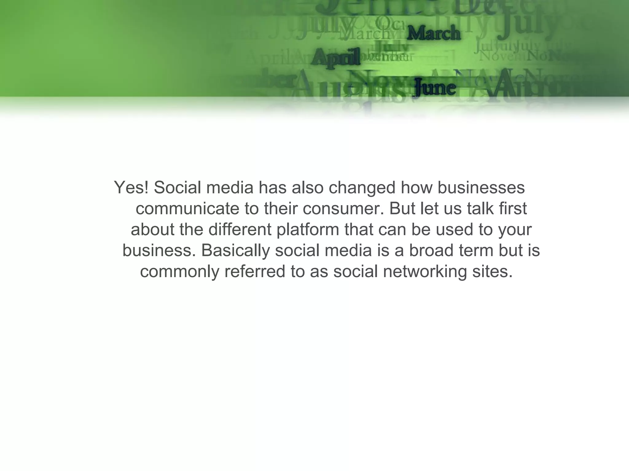 Yes! Social media has also changed how businesses
communicate to their consumer. But let us talk first
about the different platform that can be used to your
business. Basically social media is a broad term but is
commonly referred to as social networking sites.

 