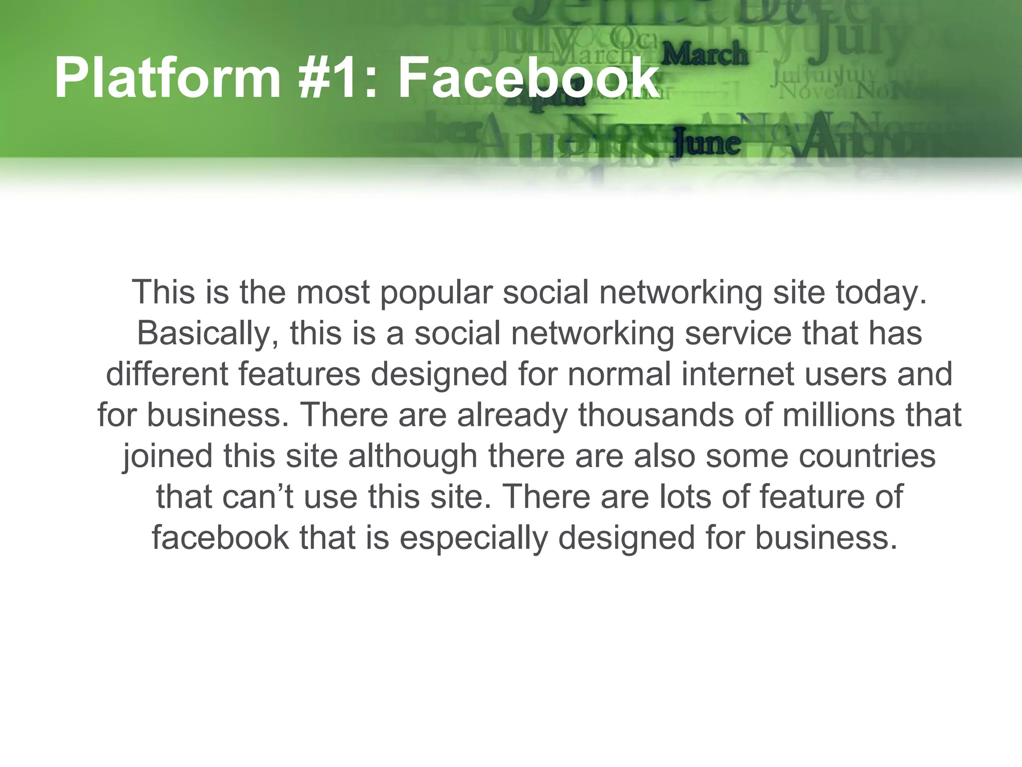 Platform #1: Facebook

This is the most popular social networking site today.
Basically, this is a social networking service that has
different features designed for normal internet users and
for business. There are already thousands of millions that
joined this site although there are also some countries
that can’t use this site. There are lots of feature of
facebook that is especially designed for business.

 