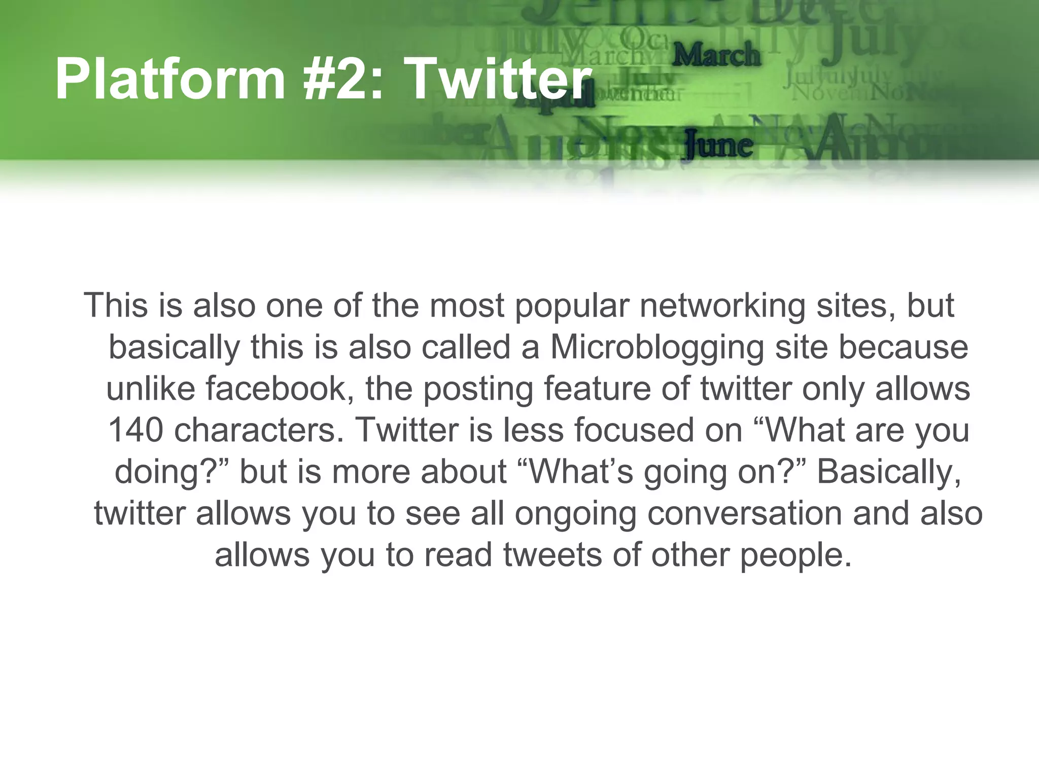 Platform #2: Twitter

This is also one of the most popular networking sites, but
basically this is also called a Microblogging site because
unlike facebook, the posting feature of twitter only allows
140 characters. Twitter is less focused on “What are you
doing?” but is more about “What’s going on?” Basically,
twitter allows you to see all ongoing conversation and also
allows you to read tweets of other people.

 