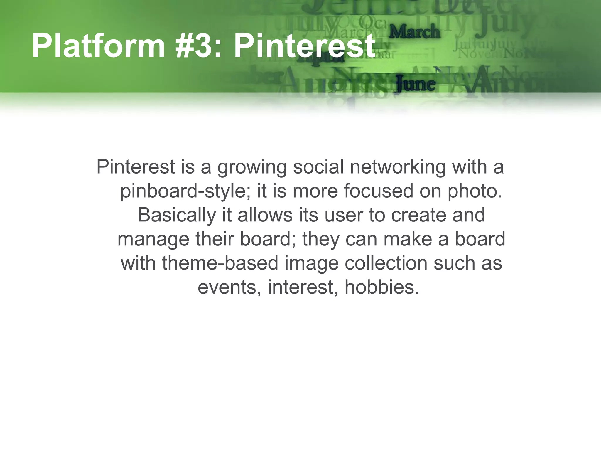 Platform #3: Pinterest

Pinterest is a growing social networking with a
pinboard-style; it is more focused on photo.
Basically it allows its user to create and
manage their board; they can make a board
with theme-based image collection such as
events, interest, hobbies.

 